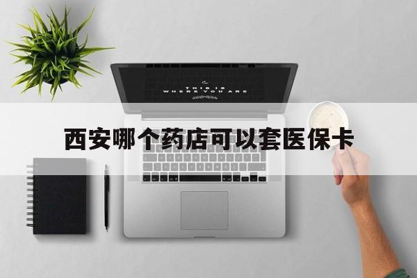 嘉兴最新西安哪个药店可以套医保卡方法分析(最方便真实的嘉兴西安市药店买药方法)